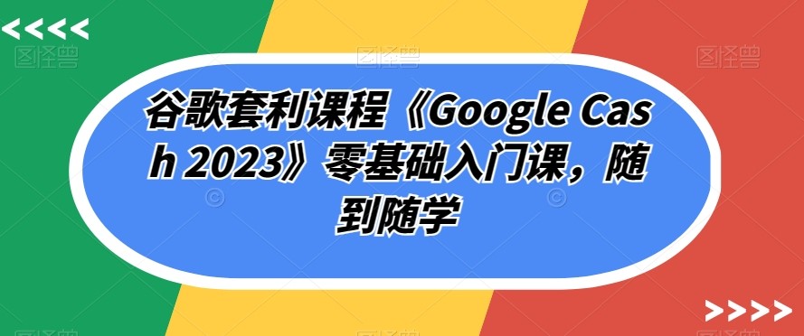 谷歌套利课程《GOOGLE CASH 2023》零基础入门课，随到随学-创科技