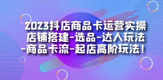 2023抖店商品卡运营实操：店铺搭建-选品-达人玩法-商品卡流-起店高阶玩玩-创科技