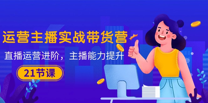 运营主播·实战带货营：直播运营 进阶，主播 能力提升（21节课）-创科技