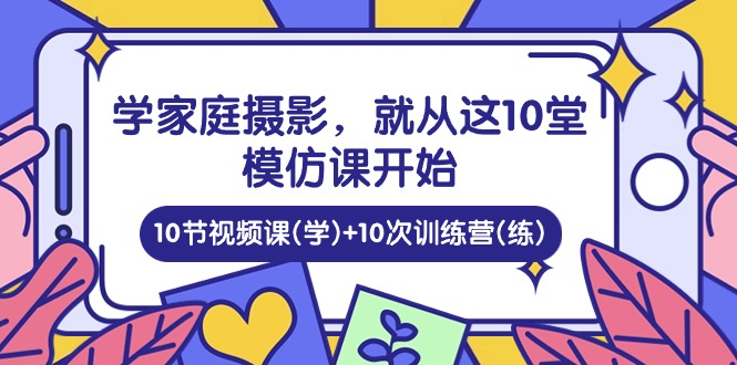 学家庭摄影，就从这10堂模仿课开始 ，10节视频课(学)+10次训练营(练)-创科技